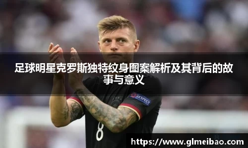 足球明星克罗斯独特纹身图案解析及其背后的故事与意义