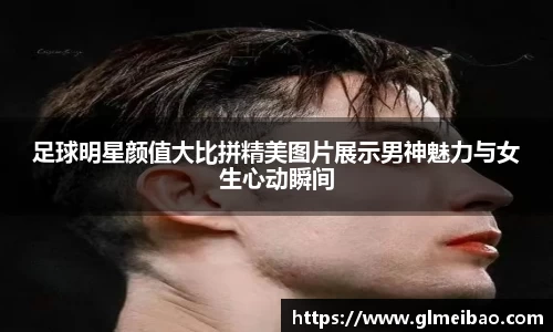 足球明星颜值大比拼精美图片展示男神魅力与女生心动瞬间